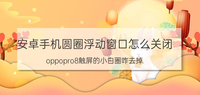 安卓手机圆圈浮动窗口怎么关闭 oppopro8触屏的小白圈咋去掉？